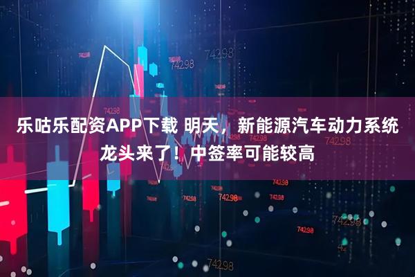 乐咕乐配资APP下载 明天，新能源汽车动力系统龙头来了！中签率可能较高