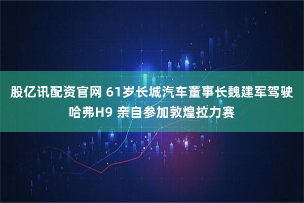 股亿讯配资官网 61岁长城汽车董事长魏建军驾驶哈弗H9 亲自参加敦煌拉力赛