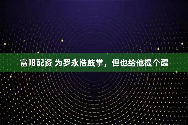 富阳配资 为罗永浩鼓掌，但也给他提个醒