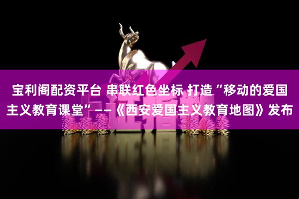 宝利阁配资平台 串联红色坐标 打造“移动的爱国主义教育课堂”——《西安爱国主义教育地图》发布