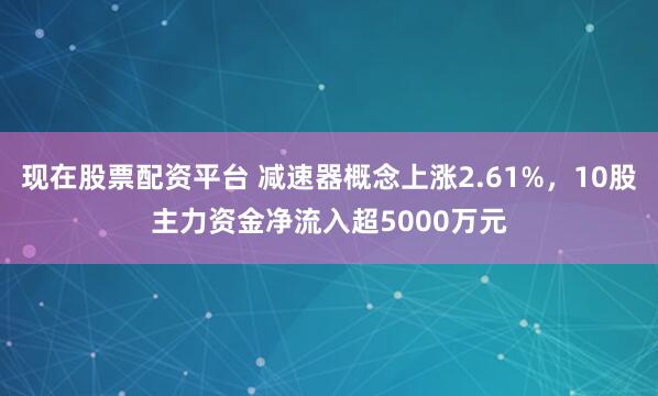 现在股票配资平台 减速器概念上涨2.61%，10股主力资金净流入超5000万元