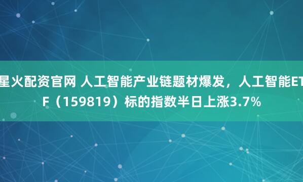 星火配资官网 人工智能产业链题材爆发，人工智能ETF（159819）标的指数半日上涨3.7%