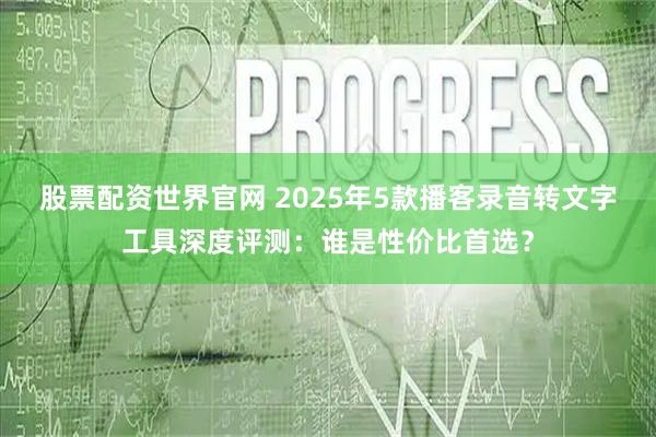 股票配资世界官网 2025年5款播客录音转文字工具深度评测：谁是性价比首选？