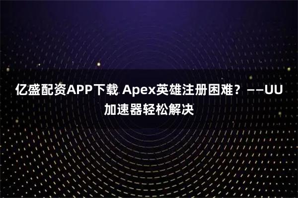 亿盛配资APP下载 Apex英雄注册困难？——UU加速器轻松解决
