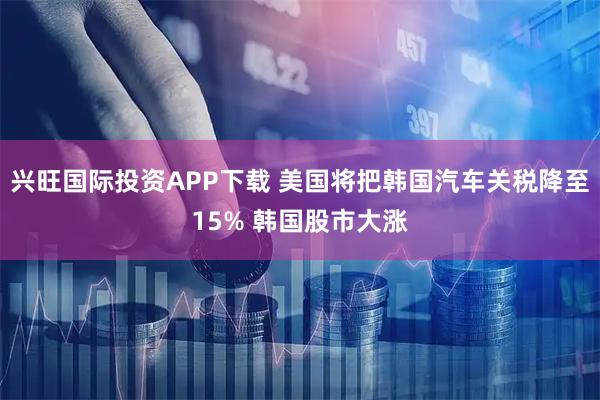 兴旺国际投资APP下载 美国将把韩国汽车关税降至15% 韩国股市大涨