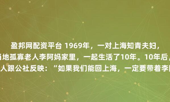 盈邦网配资平台 1969年，一对上海知青夫妇，于吉林延边插队时，在当地孤寡老人李阿妈家里，一起生活了10年。10年后，当知青返城，夫妻二人跟公社反映：“如果我们能回上海，一定要带着李阿妈走。” 1969年，18岁的上海知青姚祚塘和林小兰，与另外14名知青一起，到吉林延边和龙县西城镇的一个小山村插队。...