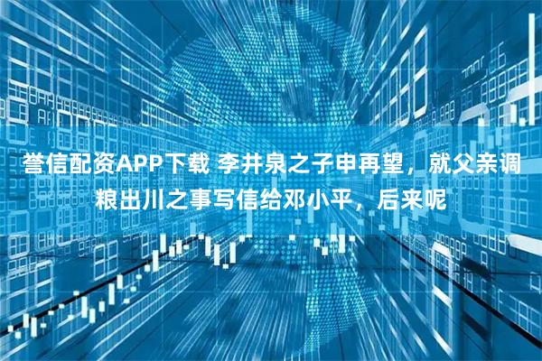 誉信配资APP下载 李井泉之子申再望，就父亲调粮出川之事写信给邓小平，后来呢