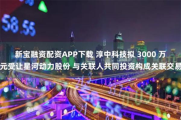 新宝融资配资APP下载 淳中科技拟 3000 万元受让星河动力股份 与关联人共同投资构成关联交易