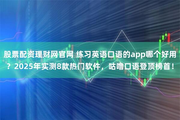 股票配资理财网官网 练习英语口语的app哪个好用?2025年实测8款热门软件,咕噜口语登顶榜首!