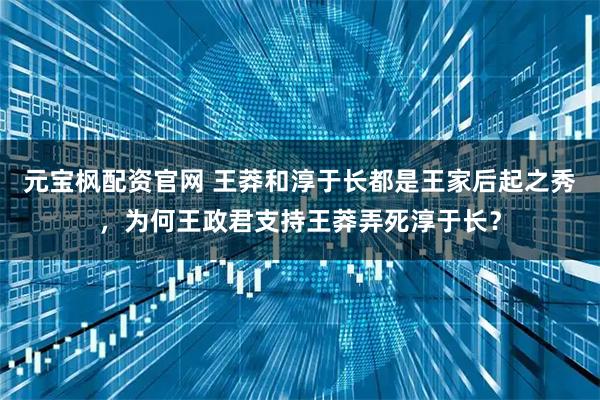 元宝枫配资官网 王莽和淳于长都是王家后起之秀，为何王政君支持王莽弄死淳于长？