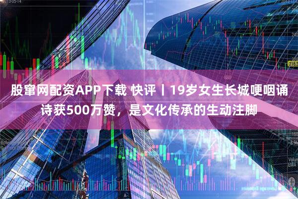 股窜网配资APP下载 快评丨19岁女生长城哽咽诵诗获500万赞，是文化传承的生动注脚
