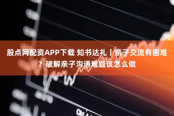 股点网配资APP下载 知书达礼丨亲子交流有困难？破解亲子沟通难题该怎么做