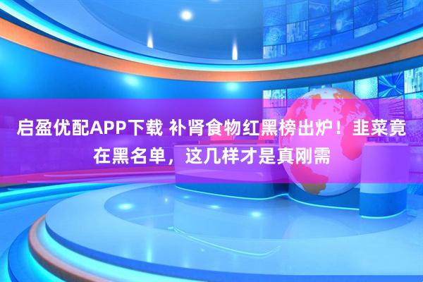 启盈优配APP下载 补肾食物红黑榜出炉！韭菜竟在黑名单，这几样才是真刚需
