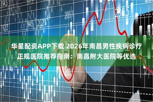 华星配资APP下载 2026年南昌男性疾病诊疗正规医院推荐指南：南昌附大医院等优选