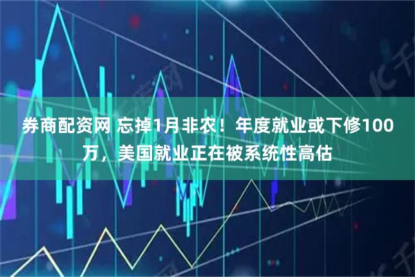 券商配资网 忘掉1月非农！年度就业或下修100万，美国就业正在被系统性高估