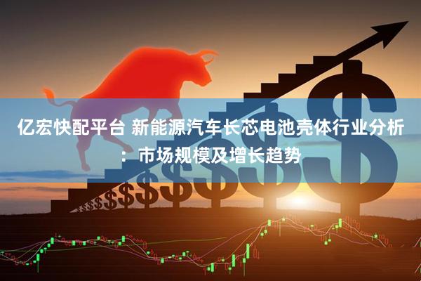 亿宏快配平台 新能源汽车长芯电池壳体行业分析：市场规模及增长趋势