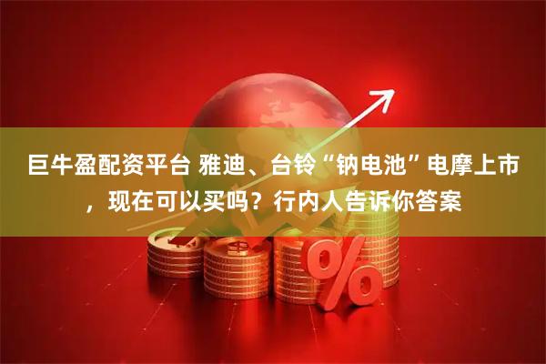 巨牛盈配资平台 雅迪、台铃“钠电池”电摩上市，现在可以买吗？行内人告诉你答案