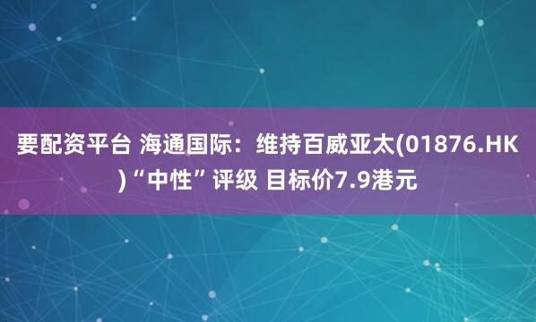 要配资平台 海通国际：维持百威亚太(01876.HK)“中性”评级 目标价7.9港元