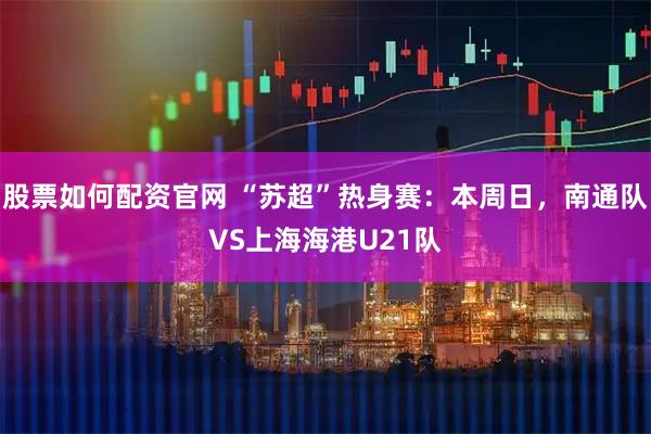 股票如何配资官网 “苏超”热身赛：本周日，南通队VS上海海港U21队
