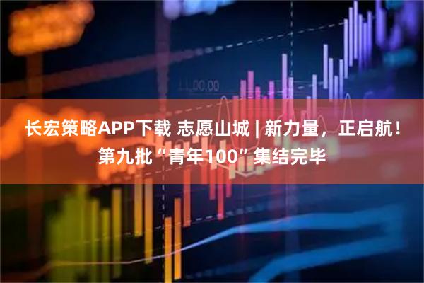 长宏策略APP下载 志愿山城 | 新力量，正启航！第九批“青年100”集结完毕