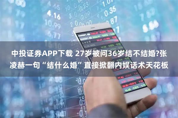 中投证券APP下载 27岁被问36岁结不结婚?张凌赫一句“结什么婚”直接掀翻内娱话术天花板