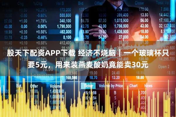 股天下配资APP下载 经济不烧脑|一个玻璃杯只要5元,用来装燕麦酸奶竟能卖30元