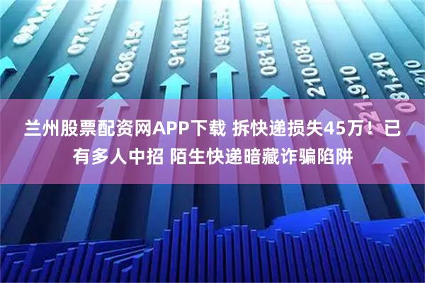 兰州股票配资网APP下载 拆快递损失45万！已有多人中招 陌生快递暗藏诈骗陷阱