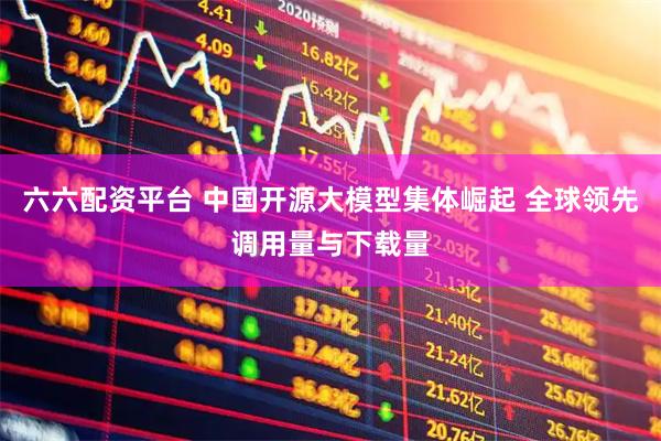 六六配资平台 中国开源大模型集体崛起 全球领先调用量与下载量