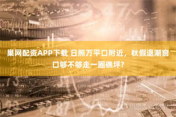 巢网配资APP下载 日照万平口附近，秋假退潮窗口够不够走一圈礁坪?
