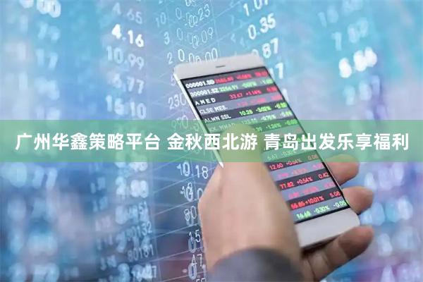 广州华鑫策略平台 金秋西北游 青岛出发乐享福利