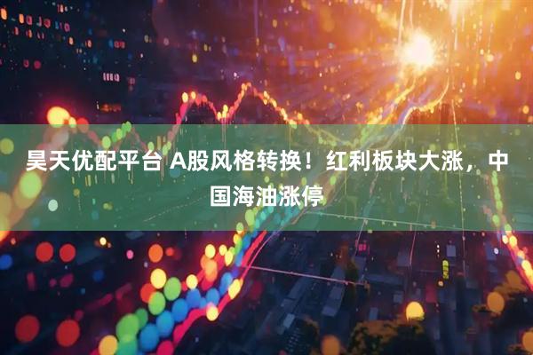 昊天优配平台 A股风格转换！红利板块大涨，中国海油涨停