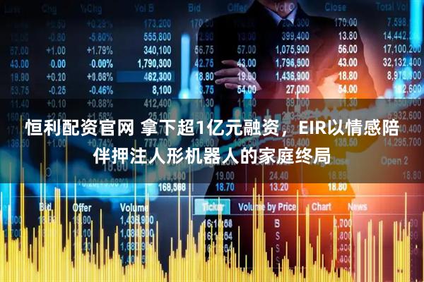恒利配资官网 拿下超1亿元融资，EIR以情感陪伴押注人形机器人的家庭终局